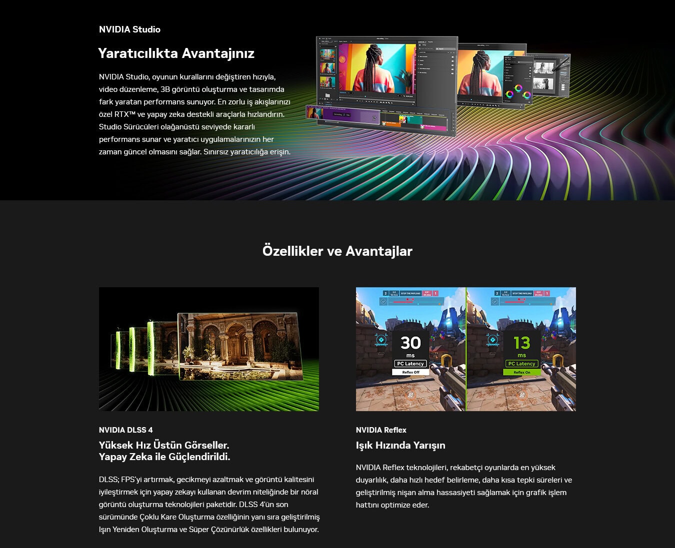 Yüksek hızlı NVIDIA GPU ve yapay zeka destekli ekran teknolojileriyle oyunlarda üstün performans ve düşük gecikme, rekabetçi oyun deneyimini geliştiren grafik çözümleri.